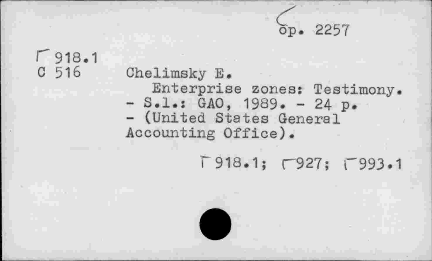 ﻿op. 2257
r 918.1 C 516
Chelimsky E.
Enterprise zones: Testimony.
-	S.I.: GAO, 1989. - 24 p.
-	(United States General Accounting Office).
i 918.1; n927; 1'993.1